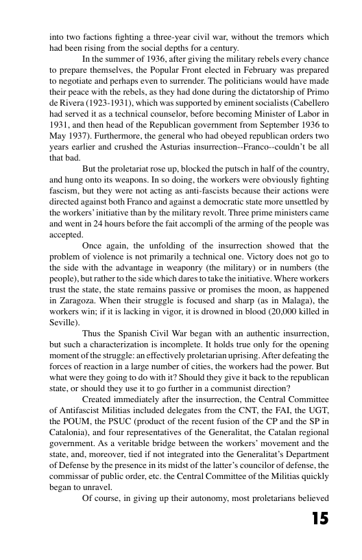 into two factions fighting a three-year civil war, without the tremors which had been rising from the social depths for a century. Inthe summer of 1936, after giving the military rebels every chance to prepare themselves, the Popular Front elected in February was prepared 10 negotiate and perhaps even to surrender. The politicians would have made their peace with the rbes, a they had done during the dictatorship of Primo. de Rivera (1923-1931), which was supported by eminent socialists (Cabellero had served it as a technical counselor, before becoming Minister of Labor in 1931, and then head of the Republican government from September 1936 to May 1937). Furthermore, the general who had obeyed republican orders two years carlier and crushed the Asturias insurrection--Franco--couldn’t be all that bad But the proletariat rose up. blocked the puisch in half of the country. and hung onto its weapons. In so doing, the workers were obviously fighting fascism, but they were not acting as anti-fascists because their actions were directed against both Franco and against a democralic state more unsettled by the workers” nitative than by the military revolt. Three prime ministers came and went in 24 hours before the fait accompl of the arming of the people was accepted. Once again, the unfolding of the insurrection showed that the problem of violence is not primarily a technical one. Victory does not £0 to the side with the advantage in weaponry (the miltary) o in numbers (the people), but rather (o theside which dares o ke the iniiative. Where workers rust the stat, the state remains passive or promiscs the moon, as happened in Zaragoza. When their struggle is focused and sharp (as in Malaga). the workers win; i it s lacking in vigor, it i drowned in blood (20,000 killed in Sevile) Thus the Spanish Civil War began with an authentic insurrection. but such a characterization is incomplete. It holds truc only for the opening moment of the struggle: an effectively proletarian uprising. After defeating the forces of eaction ina large number of citis, the workers had the pover. But what were they going to do with t? Should they give it back to the republican state, or should they use it to g0 furthe in a communist direction? Created immediately aftr the insurrection, the Central Committee of Antifascst Militias included delegates from the CNT, the FAL the UGT, the POUM, the PSUC (product of the recent fusion of the CP and the SP in Catalonia), and four representatives of the Generaliat, the Catalan regional ‘govemment. As a veritable bridge between the workers’ movement and the state, and, moreover, ted if not integrated into the Generalitats Department of Defense by the presence inits midst ofthe latter s councilor of defense. the ‘commissar of public order,etc. the Central Committee of the Militias quickly began to unravel, OF course. in giving up their autonomy, most proletarians believed 15